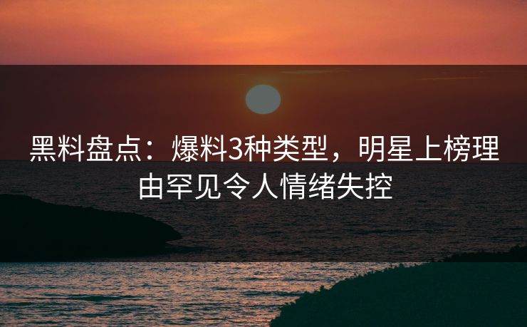 黑料盘点：爆料3种类型，明星上榜理由罕见令人情绪失控