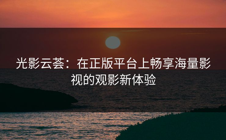 光影云荟：在正版平台上畅享海量影视的观影新体验