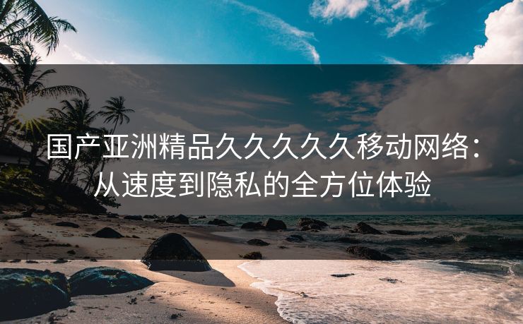 国产亚洲精品久久久久久移动网络：从速度到隐私的全方位体验