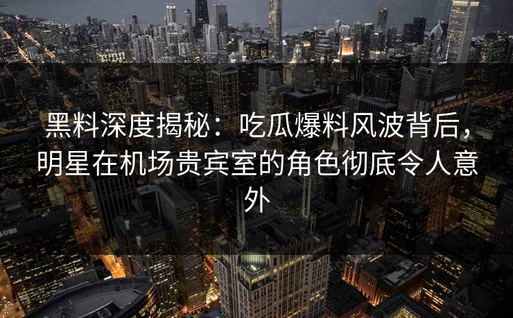 黑料深度揭秘：吃瓜爆料风波背后，明星在机场贵宾室的角色彻底令人意外