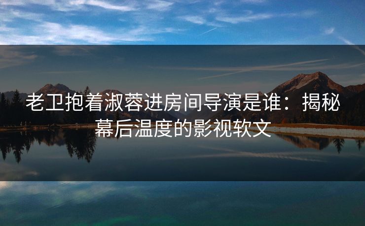 老卫抱着淑蓉进房间导演是谁：揭秘幕后温度的影视软文