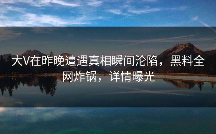大V在昨晚遭遇真相瞬间沦陷，黑料全网炸锅，详情曝光