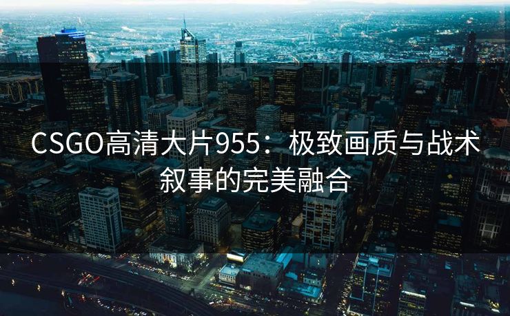 CSGO高清大片955：极致画质与战术叙事的完美融合