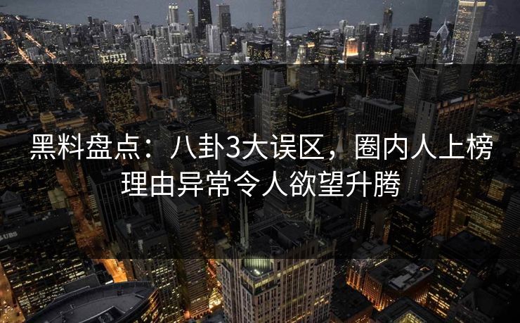 黑料盘点：八卦3大误区，圈内人上榜理由异常令人欲望升腾