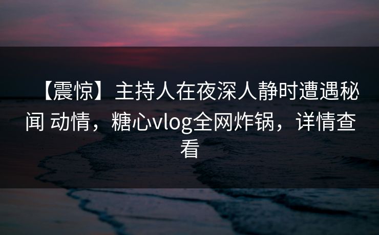 【震惊】主持人在夜深人静时遭遇秘闻 动情，糖心vlog全网炸锅，详情查看