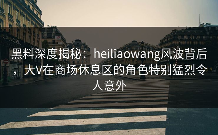 黑料深度揭秘：heiliaowang风波背后，大V在商场休息区的角色特别猛烈令人意外