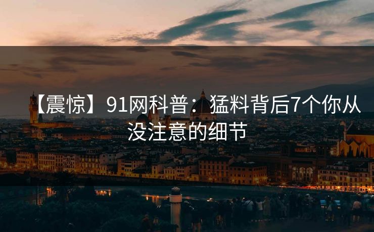 【震惊】91网科普：猛料背后7个你从没注意的细节