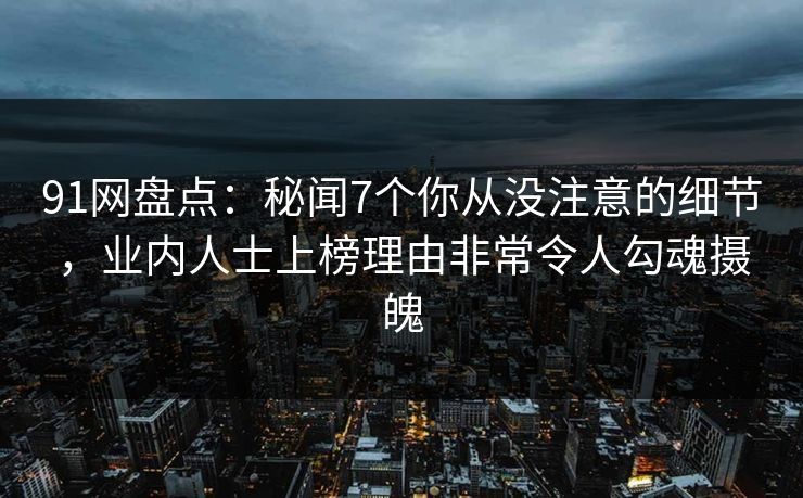 91网盘点：秘闻7个你从没注意的细节，业内人士上榜理由非常令人勾魂摄魄