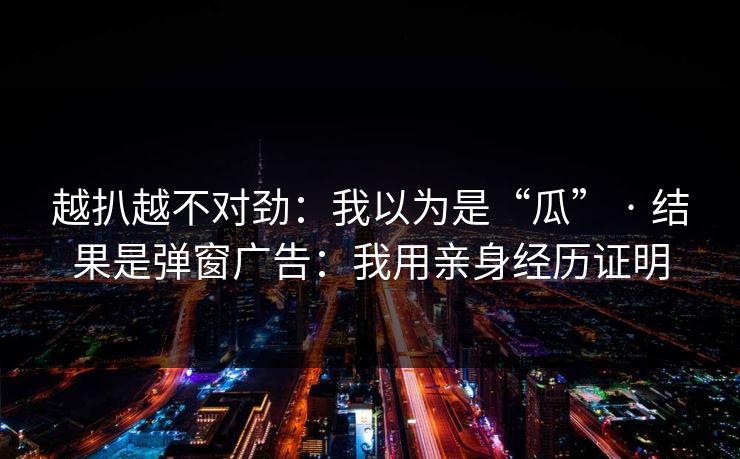 越扒越不对劲:我以为是“瓜” · 结果是弹窗广告:我用亲身经历证明 越扒越不对劲:我以为是“瓜” · 结果是弹窗广告:我用亲身经历证明