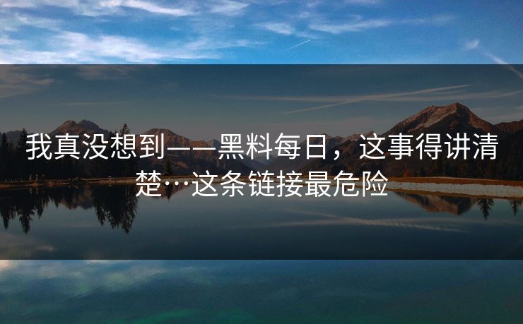 我真没想到——黑料每日，这事得讲清楚…这条链接最危险