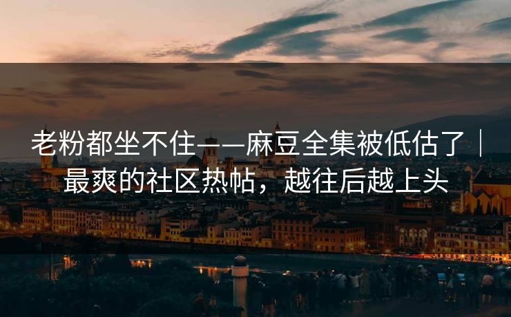 老粉都坐不住——麻豆全集被低估了｜最爽的社区热帖，越往后越上头