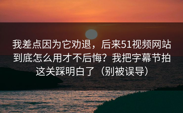 我差点因为它劝退，后来51视频网站到底怎么用才不后悔？我把字幕节拍这关踩明白了（别被误导）
